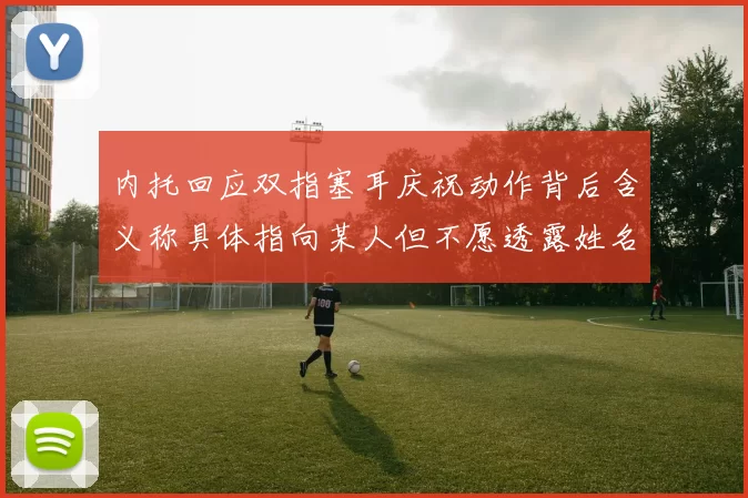 内托回应双指塞耳庆祝动作背后含义称具体指向某人但不愿透露姓名