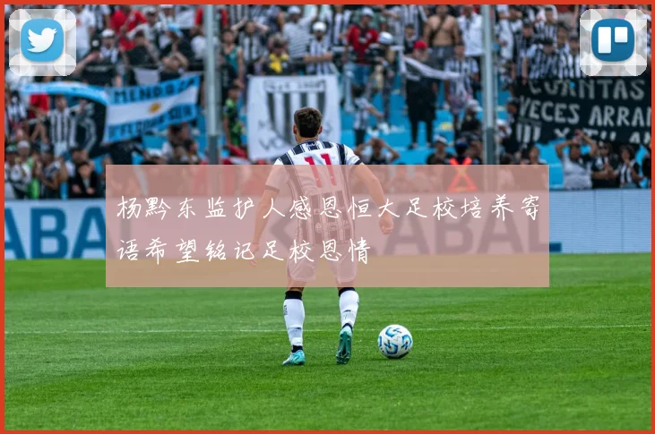 杨黔东监护人感恩恒大足校培养寄语希望铭记足校恩情