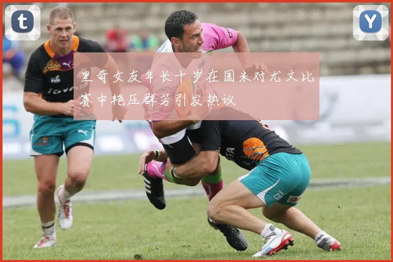 里奇女友年长十岁在国米对尤文比赛中艳压群芳引发热议