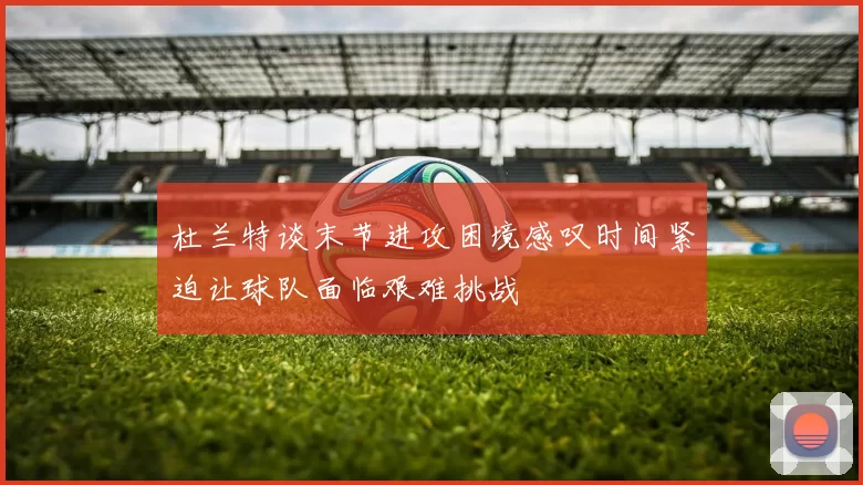 杜兰特谈末节进攻困境感叹时间紧迫让球队面临艰难挑战