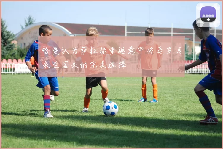 哈曼认为萨拉赫重返意甲将是罗马米兰国米的完美选择