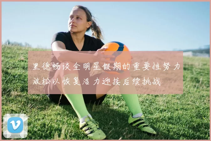 里德畅谈全明星假期的重要性努力放松以恢复活力迎接后续挑战