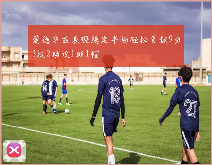 爱德华兹表现稳定半场轻松贡献9分3板2助攻1断1帽