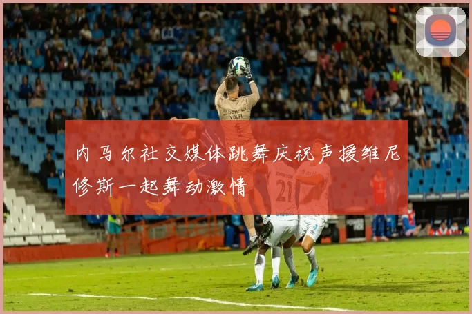 内马尔社交媒体跳舞庆祝声援维尼修斯一起舞动激情