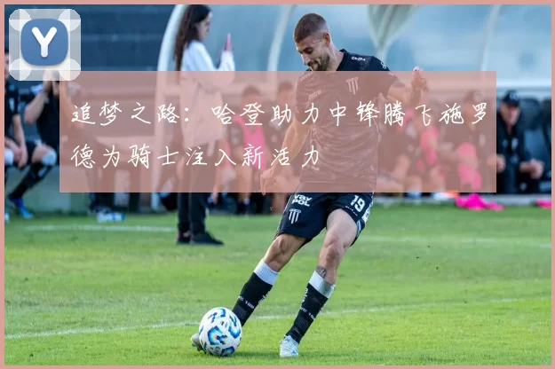 追梦之路：哈登助力中锋腾飞施罗德为骑士注入新活力