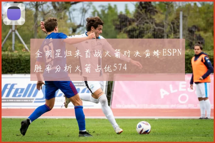 全明星归来首战火箭对决黄蜂ESPN胜率分析火箭占优574
