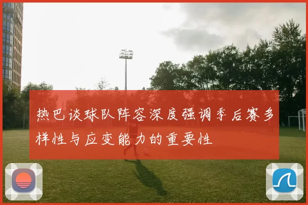 热巴谈球队阵容深度强调季后赛多样性与应变能力的重要性