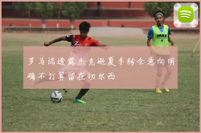 罗马诺透露杰克逊夏季转会意向明确不打算留在切尔西