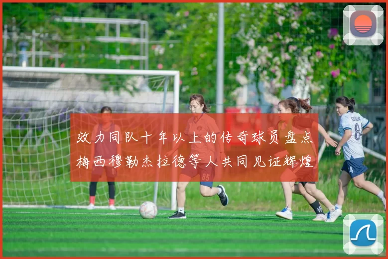 效力同队十年以上的传奇球员盘点梅西穆勒杰拉德等人共同见证辉煌岁月