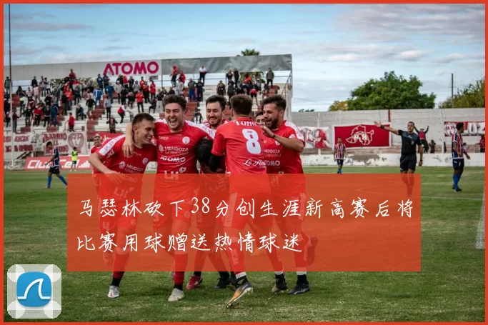 马瑟林砍下38分创生涯新高赛后将比赛用球赠送热情球迷